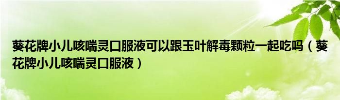 葵花牌小儿咳喘灵口服液可以跟玉叶解毒颗粒一起吃吗（葵花牌小儿咳喘灵口服液）