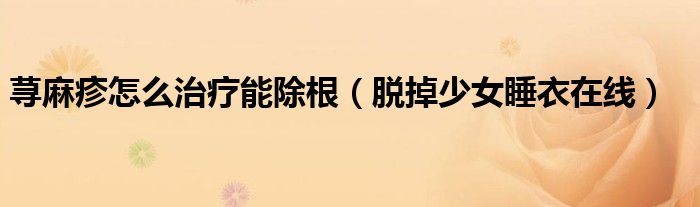 荨麻疹怎么治疗能除根（脱掉少女睡衣在线）