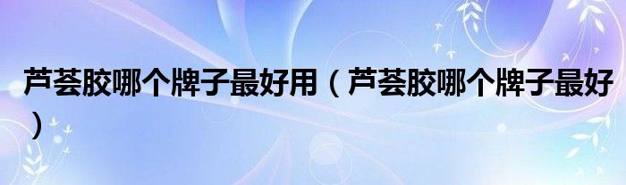 芦荟胶哪个牌子最好用（芦荟胶哪个牌子最好）
