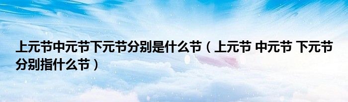 上元节中元节下元节分别是什么节（上元节 中元节 下元节分别指什么节）