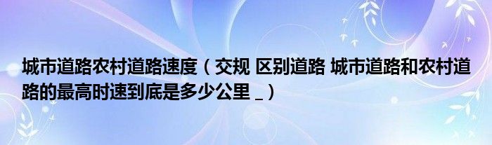 城市道路农村道路速度（交规 区别道路 城市道路和农村道路的最高时速到底是多少公里 _）