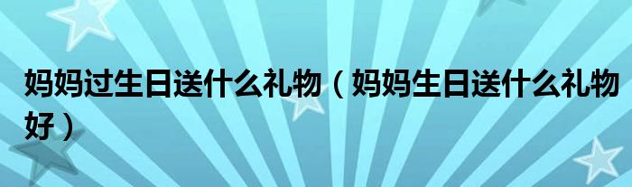 妈妈过生日送什么礼物（妈妈生日送什么礼物好）