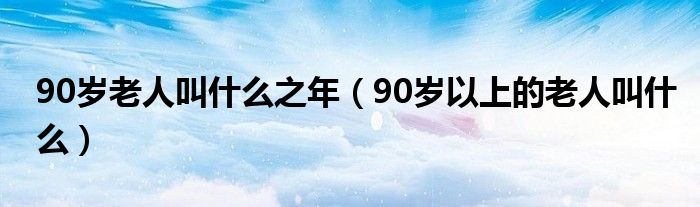 90岁老人叫什么之年（90岁以上的老人叫什么）