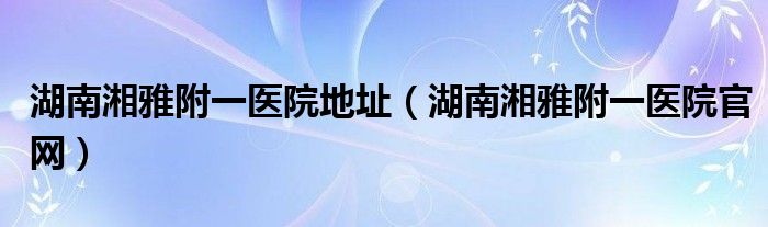湖南湘雅附一医院地址（湖南湘雅附一医院官网）