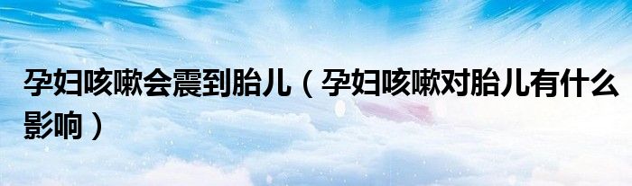 孕妇咳嗽会震到胎儿（孕妇咳嗽对胎儿有什么影响）