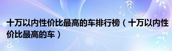 十万以内性价比最高的车排行榜（十万以内性价比最高的车）