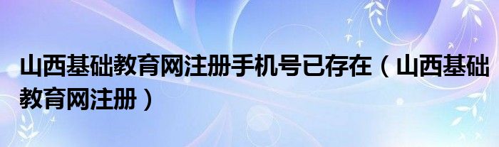 山西基础教育网注册手机号已存在（山西基础教育网注册）
