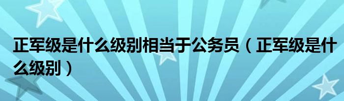 正军级是什么级别相当于公务员（正军级是什么级别）