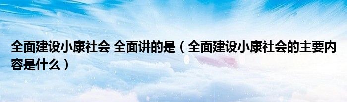 全面建设小康社会 全面讲的是（全面建设小康社会的主要内容是什么）