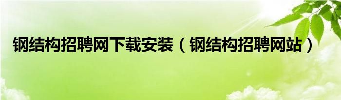 钢结构招聘网下载安装（钢结构招聘网站）