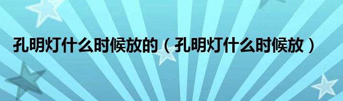 孔明灯什么时候放的（孔明灯什么时候放）