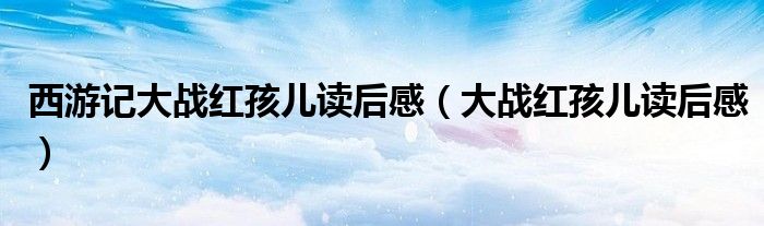 西游记大战红孩儿读后感（大战红孩儿读后感）