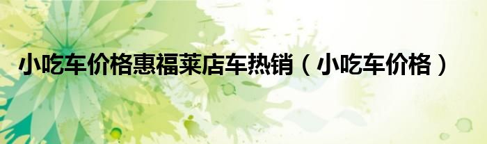 小吃车价格惠福莱店车热销（小吃车价格）