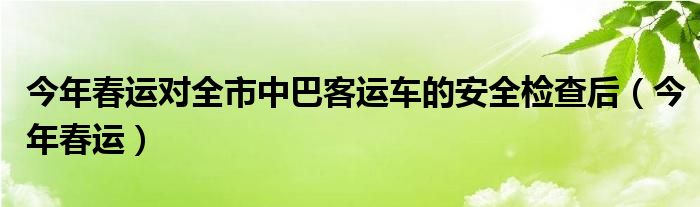 今年春运对全市中巴客运车的安全检查后（今年春运）