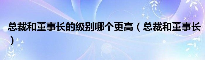 总裁和董事长的级别哪个更高（总裁和董事长）