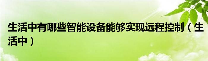 生活中有哪些智能设备能够实现远程控制（生活中）