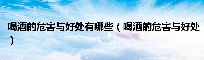 喝酒的危害与好处有哪些（喝酒的危害与好处）