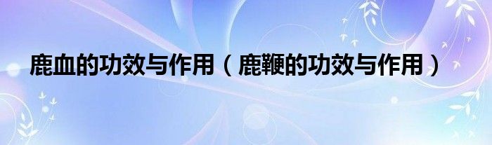 鹿血的功效与作用（鹿鞭的功效与作用）