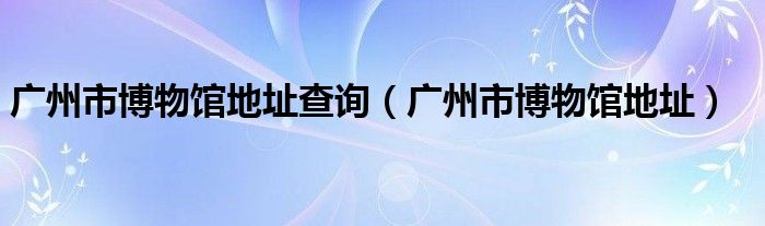 广州市博物馆地址查询（广州市博物馆地址）