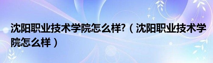 沈阳职业技术学院怎么样?（沈阳职业技术学院怎么样）