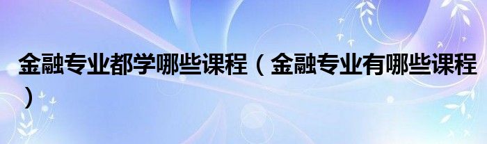 金融专业都学哪些课程（金融专业有哪些课程）