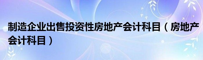 制造企业出售投资性房地产会计科目（房地产会计科目）