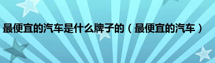 最便宜的汽车是什么牌子的（最便宜的汽车）
