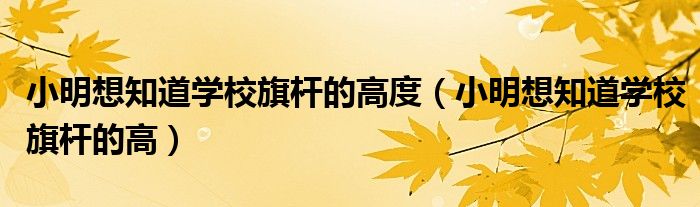 小明想知道学校旗杆的高度（小明想知道学校旗杆的高）