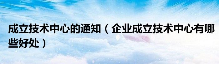 成立技术中心的通知（企业成立技术中心有哪些好处）