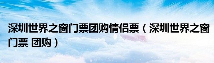 深圳世界之窗门票团购情侣票（深圳世界之窗门票 团购）