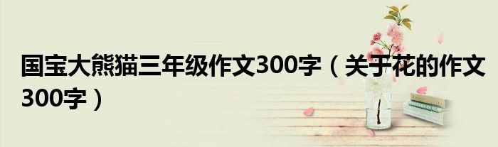 国宝大熊猫三年级作文300字（关于花的作文300字）