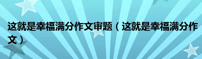 这就是幸福满分作文审题（这就是幸福满分作文）