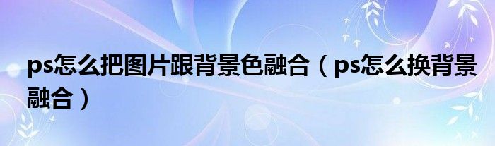 ps怎么把图片跟背景色融合（ps怎么换背景融合）