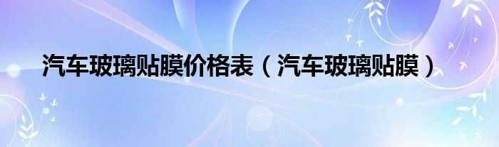 汽车玻璃贴膜价格表（汽车玻璃贴膜）