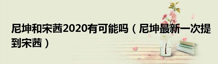 尼坤和宋茜2020有可能吗（尼坤最新一次提到宋茜）