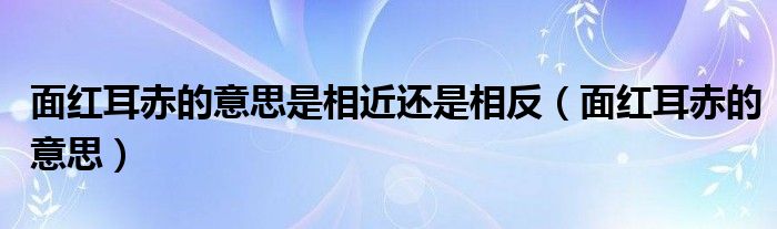 面红耳赤的意思是相近还是相反（面红耳赤的意思）