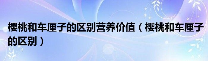 樱桃和车厘子的区别营养价值（樱桃和车厘子的区别）