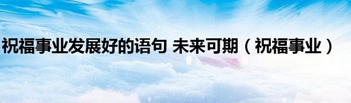 祝福事业发展好的语句 未来可期（祝福事业）