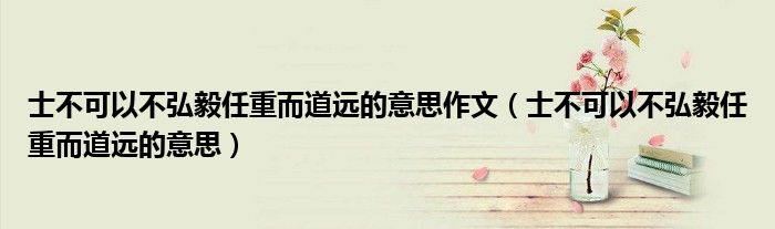 士不可以不弘毅任重而道远的意思作文（士不可以不弘毅任重而道远的意思）