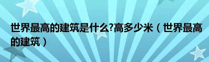 世界最高的建筑是什么?高多少米（世界最高的建筑）