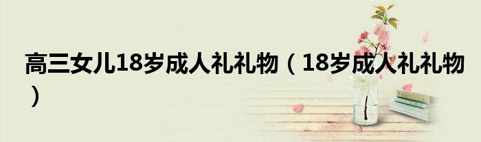 高三女儿18岁成人礼礼物（18岁成人礼礼物）