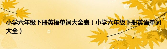 小学六年级下册英语单词大全表（小学六年级下册英语单词大全）