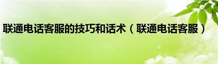 联通电话客服的技巧和话术（联通电话客服）