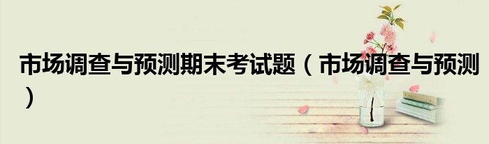 市场调查与预测期末考试题（市场调查与预测）