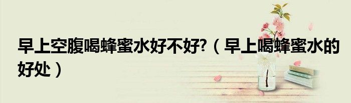 早上空腹喝蜂蜜水好不好?（早上喝蜂蜜水的好处）