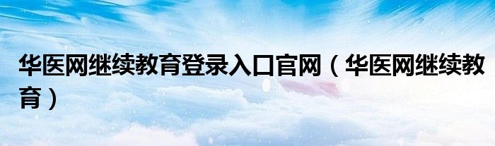 华医网继续教育登录入口官网（华医网继续教育）