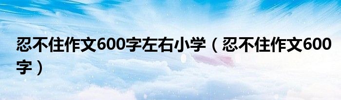 忍不住作文600字左右小学（忍不住作文600字）