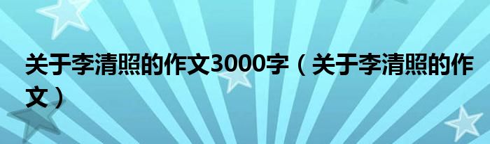 关于李清照的作文3000字（关于李清照的作文）