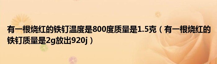 有一根烧红的铁钉温度是800度质量是1.5克（有一根烧红的铁钉质量是2g放出920j）