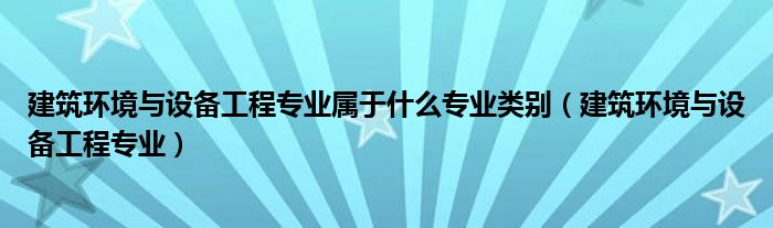 建筑环境与设备工程专业属于什么专业类别（建筑环境与设备工程专业）